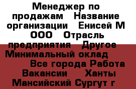 Менеджер по продажам › Название организации ­ Енисей-М, ООО › Отрасль предприятия ­ Другое › Минимальный оклад ­ 100 000 - Все города Работа » Вакансии   . Ханты-Мансийский,Сургут г.